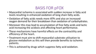 BASIS FOR pFOX
• Myocardial ischemia is associated with sudden increase in fatty acid
levels resulting in enhanced oxidation of long chain fatty acids.
• Oxidation of fatty acids needs more ATPs and also an increased
oxygen demand for their breakdown than oxidation of carbohydrates.
• Moreover this may lead to accumulation of free fatty acids and lactic
acid increasing the acidosis and affecting heart performance.
• These mechanisms have harmful effects on the contractility and
efficiency of the heart.
• Treatment must aim to shift myocardial substrate utilisation to
glucose metabolism as this will then provide benefits to ischemic
patients.
• This is achieved by drugs which suppress fatty acid oxidation.
 