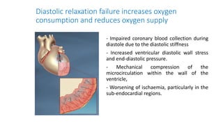 Diastolic relaxation failure increases oxygen
consumption and reduces oxygen supply
- Impaired coronary blood collection during
diastole due to the diastolic stiffness
- Increased ventricular diastolic wall stress
and end-diastolic pressure.
- Mechanical compression of the
microcirculation within the wall of the
ventricle,
- Worsening of ischaemia, particularly in the
sub-endocardial regions.
 