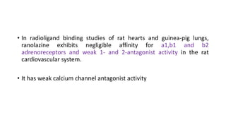 • In radioligand binding studies of rat hearts and guinea-pig lungs,
ranolazine exhibits negligible affinity for a1,b1 and b2
adrenoreceptors and weak 1- and 2-antagonist activity in the rat
cardiovascular system.
• It has weak calcium channel antagonist activity
 