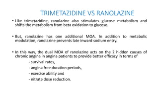 TRIMETAZIDINE VS RANOLAZINE
• Like trimetazidine, ranolazine also stimulates glucose metabolism and
shifts the metabolism from beta oxidation to glucose.
• But, ranolazine has one additional MOA. In addition to metabolic
modulation, ranolazine prevents late inward sodium entry.
• In this way, the dual MOA of ranolazine acts on the 2 hidden causes of
chronic angina in angina patients to provide better efficacy in terms of
- survival rates,
- angina free duration periods,
- exercise ability and
- nitrate dose reduction.
 