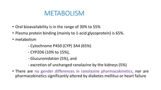 METABOLISM
• Oral bioavailability is in the range of 30% to 55%
• Plasma protein binding (mainly to 1-acid glycoprotein) is 65%.
• metabolism
- Cytochrome P450 (CYP) 3A4 (65%)
- CYP2D6 (10% to 15%),
- Glucuronidation (5%), and
- excretion of unchanged ranolazine by the kidneys (5%)
• There are no gender differences in ranolazine pharmacokinetics, nor are
pharmacokinetics significantly altered by diabetes mellitus or heart failure
 