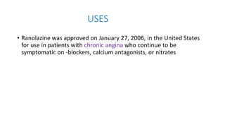 USES
• Ranolazine was approved on January 27, 2006, in the United States
for use in patients with chronic angina who continue to be
symptomatic on -blockers, calcium antagonists, or nitrates
 