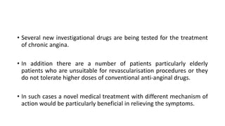 • Several new investigational drugs are being tested for the treatment
of chronic angina.
• In addition there are a number of patients particularly elderly
patients who are unsuitable for revascularisation procedures or they
do not tolerate higher doses of conventional anti-anginal drugs.
• In such cases a novel medical treatment with different mechanism of
action would be particularly beneficial in relieving the symptoms.
 