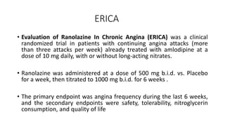ERICA
• Evaluation of Ranolazine In Chronic Angina (ERICA) was a clinical
randomized trial in patients with continuing angina attacks (more
than three attacks per week) already treated with amlodipine at a
dose of 10 mg daily, with or without long-acting nitrates.
• Ranolazine was administered at a dose of 500 mg b.i.d. vs. Placebo
for a week, then titrated to 1000 mg b.i.d. for 6 weeks .
• The primary endpoint was angina frequency during the last 6 weeks,
and the secondary endpoints were safety, tolerability, nitroglycerin
consumption, and quality of life
 