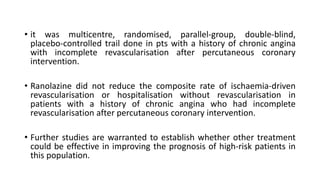 • it was multicentre, randomised, parallel-group, double-blind,
placebo-controlled trail done in pts with a history of chronic angina
with incomplete revascularisation after percutaneous coronary
intervention.
• Ranolazine did not reduce the composite rate of ischaemia-driven
revascularisation or hospitalisation without revascularisation in
patients with a history of chronic angina who had incomplete
revascularisation after percutaneous coronary intervention.
• Further studies are warranted to establish whether other treatment
could be effective in improving the prognosis of high-risk patients in
this population.
 