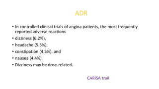 ADR
• In controlled clinical trials of angina patients, the most frequently
reported adverse reactions
• dizziness (6.2%),
• headache (5.5%),
• constipation (4.5%), and
• nausea (4.4%).
• Dizziness may be dose-related.
CARISA trail
 