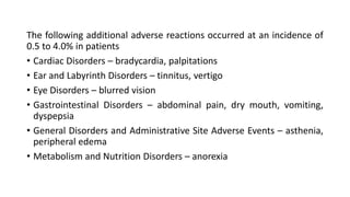 The following additional adverse reactions occurred at an incidence of
0.5 to 4.0% in patients
• Cardiac Disorders – bradycardia, palpitations
• Ear and Labyrinth Disorders – tinnitus, vertigo
• Eye Disorders – blurred vision
• Gastrointestinal Disorders – abdominal pain, dry mouth, vomiting,
dyspepsia
• General Disorders and Administrative Site Adverse Events – asthenia,
peripheral edema
• Metabolism and Nutrition Disorders – anorexia
 