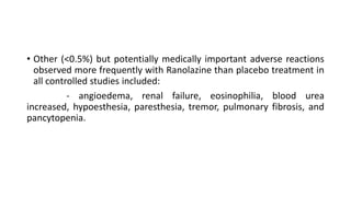 • Other (<0.5%) but potentially medically important adverse reactions
observed more frequently with Ranolazine than placebo treatment in
all controlled studies included:
- angioedema, renal failure, eosinophilia, blood urea
increased, hypoesthesia, paresthesia, tremor, pulmonary fibrosis, and
pancytopenia.
 