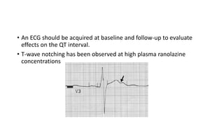 • An ECG should be acquired at baseline and follow-up to evaluate
effects on the QT interval.
• T-wave notching has been observed at high plasma ranolazine
concentrations
 