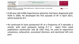 • A 60-year-old mildly hypertensive physician had been diagnosed with
HCM in 2004. He developed the first episode of AF in April 2011,
which lasted for 6 h.
• He continued to have paroxysmal AF at a frequency of 3 episodes a
month, with each paroxysm lasting 6-7 h. Apart from rapid
palpitations (ventricular rate @ 130/ min), he used to experience
uneasiness, exhaustion, occasional dizziness and exertional left arm
pain.
 