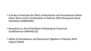 • A Study to Evaluate the Effect of Ranolazine and Dronedarone When
Given Alone and in Combination in Patients With Paroxysmal Atrial
Fibrillation (HARMONY)
• Ranolazine in Atrial Fibrillation Following An ELectricaL
CardiOversion (RAFFAELLO)
• Safety of Amiodarone and Ranolazine Together in Patients With
Angina (SARA)
 