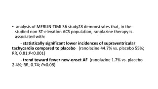 • analysis of MERLIN-TIMI 36 study28 demonstrates that, in the
studied non-ST-elevation ACS population, ranolazine therapy is
associated with:
- statistically significant lower incidences of supraventricular
tachycardia compared to placebo (ranolazine 44.7% vs. placebo 55%;
RR, 0.81;P<0.001)
- trend toward fewer new-onset AF (ranolazine 1.7% vs. placebo
2.4%; RR, 0.74; P=0.08)
 