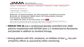 • MERLIN TIMI 36 was a randomised placebo controlled trial. 6560
patients hospitalised with NSTEMI were 1:1 randomised to Ranolazine
and placebo in addition to standard therapy.
• Among patients with ACS, ranolazine, an inhibitor of late INa, has anti-
arrhythmic effects as assessed by Holter monitoring
 