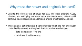 Why must the newer anti anginals be used?
• Despite the current use of drugs for CAD like beta blockers, CCBs,
nitrates, and satisfying response to current treatments, patients still
continue to get recurring pain (chronic angina or refractory angina).
• These anginal patients have 2 abnormalities which are not effectively
controlled by current antianginals / revascularization therapies:
- Beta oxidation of FFAs and
- Late inward sodium entry.
 