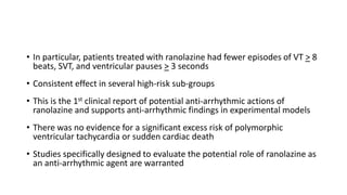 • In particular, patients treated with ranolazine had fewer episodes of VT > 8
beats, SVT, and ventricular pauses > 3 seconds
• Consistent effect in several high-risk sub-groups
• This is the 1st clinical report of potential anti-arrhythmic actions of
ranolazine and supports anti-arrhythmic findings in experimental models
• There was no evidence for a significant excess risk of polymorphic
ventricular tachycardia or sudden cardiac death
• Studies specifically designed to evaluate the potential role of ranolazine as
an anti-arrhythmic agent are warranted
 