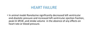 HEART FAILURE
• In animal model Ranolazine significantly decreased left ventricular
end-diastolic pressure and increased left ventricular ejection fraction,
peak LV dP/dt ,and stroke volume in the absence of any effects on
heart rate or blood pressure.
 