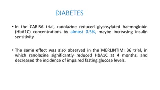 DIABETES
• In the CARISA trial, ranolazine reduced glycosylated haemoglobin
(HbA1C) concentrations by almost 0.5%, maybe increasing insulin
sensitivity
• The same effect was also observed in the MERLINTIMI 36 trial, in
which ranolazine significantly reduced HbA1C at 4 months, and
decreased the incidence of impaired fasting glucose levels.
 