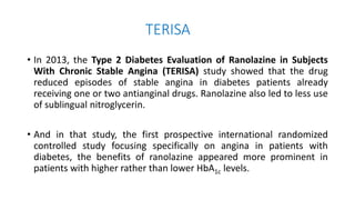 TERISA
• In 2013, the Type 2 Diabetes Evaluation of Ranolazine in Subjects
With Chronic Stable Angina (TERISA) study showed that the drug
reduced episodes of stable angina in diabetes patients already
receiving one or two antianginal drugs. Ranolazine also led to less use
of sublingual nitroglycerin.
• And in that study, the first prospective international randomized
controlled study focusing specifically on angina in patients with
diabetes, the benefits of ranolazine appeared more prominent in
patients with higher rather than lower HbA1c levels.
 