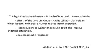 • The hypothesized mechanisms for such effects could be related to the
- effects of the drug on pancreatic islet cells ion channels, in
which it seems to increase glucose related insulin secretion.
- Recent evidences suggest that insulin could also improve
endothelial function.
- decreases insulin resistance
Vitulano et al. Int J Clin Cardiol 2015, 2:4
 