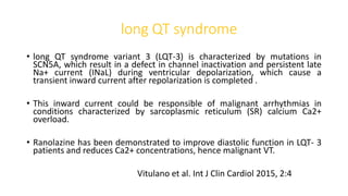 long QT syndrome
• long QT syndrome variant 3 (LQT-3) is characterized by mutations in
SCN5A, which result in a defect in channel inactivation and persistent late
Na+ current (INaL) during ventricular depolarization, which cause a
transient inward current after repolarization is completed .
• This inward current could be responsible of malignant arrhythmias in
conditions characterized by sarcoplasmic reticulum (SR) calcium Ca2+
overload.
• Ranolazine has been demonstrated to improve diastolic function in LQT- 3
patients and reduces Ca2+ concentrations, hence malignant VT.
Vitulano et al. Int J Clin Cardiol 2015, 2:4
 