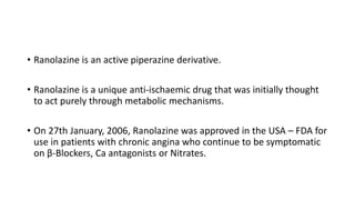 • Ranolazine is an active piperazine derivative.
• Ranolazine is a unique anti-ischaemic drug that was initially thought
to act purely through metabolic mechanisms.
• On 27th January, 2006, Ranolazine was approved in the USA – FDA for
use in patients with chronic angina who continue to be symptomatic
on β-Blockers, Ca antagonists or Nitrates.
 