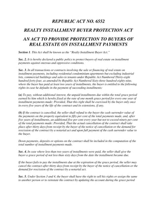 REPUBLIC ACT NO. 6552
    REALTY INSTALLMENT BUYER PROTECTION ACT
    AN ACT TO PROVIDE PROTECTION TO BUYERS OF
      REAL ESTATE ON INSTALLMENT PAYMENTS
Section 1. This Act shall be known as the “Realty Installment Buyer Act.”

Sec. 2. It is hereby declared a public policy to protect buyers of real estate on installment
payments against onerous and oppressive conditions.

Sec. 3. In all transactions or contracts involving the sale or financing of real estate on
installment payments, including residential condominium apartments but excluding industrial
lots, commercial buildings and sales to tenants under Republic Act Numbered Thirty-eight
hundred forty-four, as amended by Republic Act Numbered Sixty-three hundred eighty-nine,
where the buyer has paid at least two years of installments, the buyer is entitled to the following
rights in case he defaults in the payment of succeeding installments:

(a) To pay, without additional interest, the unpaid installments due within the total grace period
earned by him which is hereby fixed at the rate of one month grace period for every one year of
installment payments made: Provided, That this right shall be exercised by the buyer only once
in every five years of the life of the contract and its extensions, if any.

(b) If the contract is cancelled, the seller shall refund to the buyer the cash surrender value of
the payments on the property equivalent to fifty per cent of the total payments made, and, after
five years of installments, an additional five per cent every year but not to exceed ninety per cent
of the total payments made: Provided, That the actual cancellation of the contract shall take
place after thirty days from receipt by the buyer of the notice of cancellation or the demand for
rescission of the contract by a notarial act and upon full payment of the cash surrender value to
the buyer.

Down payments, deposits or options on the contract shall be included in the computation of the
total number of installment payments made.

Sec. 4. In case where less than two years of installments were paid, the seller shall give the
buyer a grace period of not less than sixty days from the date the installment became due.

If the buyer fails to pay the installments due at the expiration of the grace period, the seller may
cancel the contract after thirty days from receipt by the buyer of the notice of cancellation or the
demand for rescission of the contract by a notarial act.

Sec. 5. Under Section 3 and 4, the buyer shall have the right to sell his rights or assign the same
to another person or to reinstate the contract by updating the account during the grace period
 