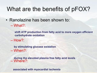 What are the benefits of pFOX? Ranolazine has been shown to: What?: How?:  When?:  Where?:  shift ATP production from fatty acid to more oxygen efficient carbohydrate oxidation  by stimulating glucose oxidation  during the elevated plasma free fatty acid levels  associated with myocardial ischemia 