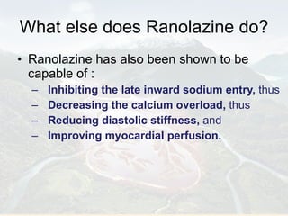 What else does Ranolazine do? Ranolazine has also been shown to be capable of : Inhibiting the late inward sodium entry,  thus Decreasing the calcium overload,  thus  Reducing diastolic stiffness,  and Improving myocardial perfusion. 