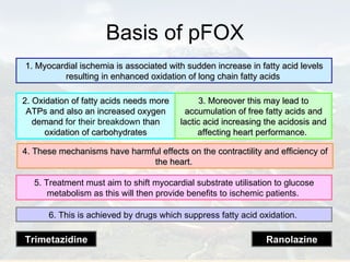 Basis of pFOX 1. Myocardial ischemia is associated with sudden increase in fatty acid levels resulting in enhanced oxidation of long chain fatty acids   2. Oxidation of fatty acids needs more ATPs and also an increased oxygen demand  for their breakdown  than oxidation of carbohydrates 3. Moreover this may lead to accumulation of free fatty acids and lactic acid increasing the acidosis and affecting heart performance.   4. These mechanisms have harmful effects on the contractility and efficiency of the heart.   5. Treatment must aim to shift myocardial substrate utilisation to glucose metabolism as this will then provide benefits to ischemic patients.  6. This is achieved by drugs which suppress fatty acid oxidation.  Trimetazidine Ranolazine 