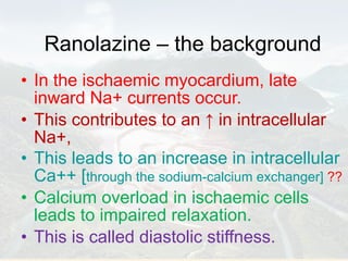 Ranolazine – the background In the ischaemic myocardium, late inward Na+ currents occur. This contributes to an  ↑  in intracellular Na+,  This leads to an increase in intracellular Ca++ [ through the sodium-calcium exchanger]   ?? Calcium overload in ischaemic cells leads to impaired relaxation.  This is called diastolic stiffness. 