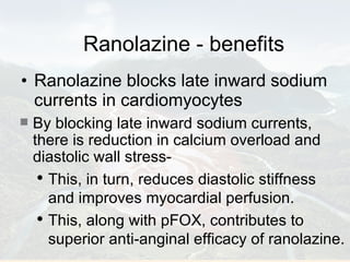 Ranolazine - benefits Ranolazine blocks late inward sodium currents in cardiomyocytes By blocking late inward sodium currents, there is reduction in calcium overload and diastolic wall stress- This, in turn, reduces diastolic stiffness and improves myocardial perfusion. This, along with pFOX, contributes to superior anti-anginal efficacy of ranolazine. 