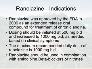 Ranolazine - Indications Ranolazine was approved by the FDA in 2006 as an extended release oral compound for treatment of chronic angina.  Dosing should be initiated at 500 mg bid and increased to 1000 mg bid, as needed, based on clinical symptoms The maximum recommended daily dose of ranolazine is 1000 mg bid Ranolazine should be used in combination with amlodipine,Beta-blockers or nitrates 