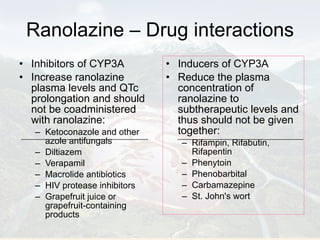 Ranolazine – Drug interactions Inhibitors of CYP3A  Increase ranolazine plasma levels and QTc prolongation and should not be coadministered with ranolazine: Ketoconazole and other azole antifungals Diltiazem Verapamil Macrolide antibiotics HIV protease inhibitors Grapefruit juice or grapefruit-containing products Inducers of CYP3A  Reduce the plasma concentration of ranolazine to subtherapeutic levels and thus should not be given together:  Rifampin, Rifabutin, Rifapentin  Phenytoin  Phenobarbital  Carbamazepine  St. John's wort 