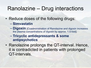 Ranolazine – Drug interactions Reduce doses of the following drugs: Simvastatin  Digoxin   [Coadministration of Ranolazine and digoxin increases the plasma concentrations of digoxin by approx. 1.5-fold]; Tricyclic antidepressants & some antipsychotics Ranolazine prolongs the QT-interval. Hence, it is contradicted in patients with prolonged QT-intervals. 