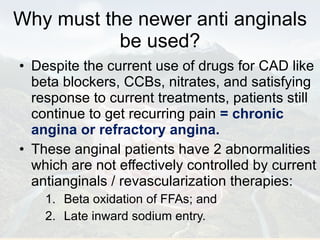 Why must the newer anti anginals be used? Despite the current use of drugs for CAD like beta blockers, CCBs, nitrates, and satisfying response to current treatments, patients still continue to get recurring pain  = chronic angina or refractory angina. These anginal patients have 2 abnormalities which are not effectively controlled by current antianginals / revascularization therapies:  Beta oxidation of FFAs; and  Late inward sodium entry. 