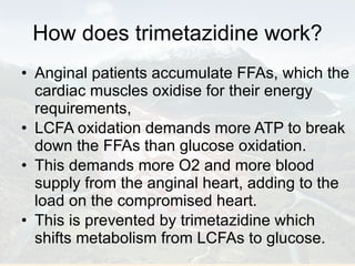 How does trimetazidine work? Anginal patients accumulate FFAs, which the cardiac muscles oxidise for their energy requirements,  LCFA oxidation demands more ATP to break down the FFAs than glucose oxidation. This demands more O2 and more blood supply from the anginal heart, adding to the load on the compromised heart. This is prevented by trimetazidine which shifts metabolism from LCFAs to glucose. 
