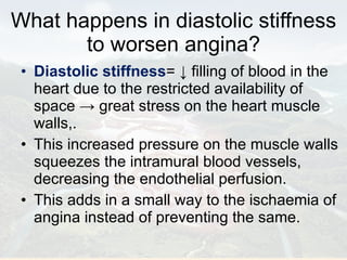 What happens in diastolic stiffness to worsen angina? Diastolic stiffness = ↓ filling of blood in the heart due to the restricted availability of space -> great stress on the heart muscle walls,. This increased pressure on the muscle walls squeezes the intramural blood vessels, decreasing the endothelial perfusion. This adds in a small way to the ischaemia of angina instead of preventing the same. 
