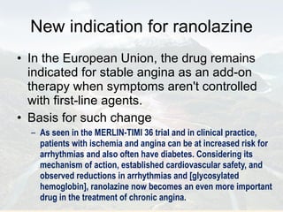 New indication for ranolazine In the European Union, the drug remains indicated for stable angina as an add-on therapy when symptoms aren't controlled with first-line agents. Basis for such change As seen in the MERLIN-TIMI 36 trial and in clinical practice, patients with ischemia and angina can be at increased risk for arrhythmias and also often have diabetes. Considering its mechanism of action, established cardiovascular safety, and observed reductions in arrhythmias and [glycosylated hemoglobin], ranolazine now becomes an even more important drug in the treatment of chronic angina. 