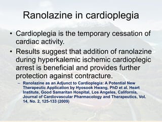 Ranolazine in cardioplegia Cardioplegia is the temporary cessation of cardiac activity. Results suggest that addition of ranolazine during hyperkalemic ischemic cardioplegic arrest is beneficial and provides further protection against contracture. Ranolazine as an Adjunct to Cardioplegia: A Potential New Therapeutic Application by Hyosook Hwang, PhD et al. Heart Institute, Good Samaritan Hospital, Los Angeles, California, Journal of Cardiovascular Pharmacology and Therapeutics, Vol. 14, No. 2, 125-133 (2009) 