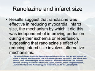 Ranolazine and infarct size Results suggest that ranolazine was effective in reducing myocardial infarct size, the mechanism by which it did this was independent of improving perfusion during either ischemia or reperfusion, suggesting that ranolazine's effect of reducing infarct size involves alternative mechanisms. . The Antianginal Agent, Ranolazine, Reduces Myocardial Infarct Size but Does Not Alter Anatomic No-Reflow or Regional Myocardial Blood Flow in Ischemia/Reperfusion iby Sharon L. Hale, BS et al, Heart Institute, Good Samaritan Hospital and the Division of Cardiovascular Medicine, Keck School of Medicine, University of Southern California, Los Angeles, California, sharon.hale@netscape.com, Journal of Cardiovascular Pharmacology and Therapeutics, Vol. 13, No. 3, 226-232 (2008) 