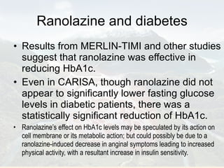Ranolazine and diabetes Results from MERLIN-TIMI and other studies suggest that ranolazine was effective in reducing HbA1c. Even in CARISA, though ranolazine did not appear to significantly lower fasting glucose levels in diabetic patients, there was a statistically significant reduction of HbA1c. Ranolazine’s effect on HbA1c levels may be speculated by its action on cell membrane or its metabolic action; but could possibly be due to a ranolazine-induced decrease in anginal symptoms leading to increased physical activity, with a resultant increase in insulin sensitivity.  