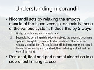 Understanding nicorandil Nicorandil acts by relaxing the smooth muscle of the blood vessels, especially those of the venous system. It does this by 2 ways-  Firstly, by activating K+ channels, and  Secondly, by donating nitric oxide to activate the enzyme guanylate cyclase. Guanylate cyclase activation leads to both arterial and venous vasodilatation. Although it can dilate the coronary vessels, it dilates the venous system, instead, thus reducing preload and the work of the heart. Peri-anal, ileal and peri-stomal ulceration is a side effect limiting its use. 