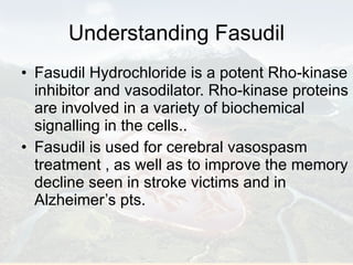 Understanding Fasudil Fasudil Hydrochloride is a potent Rho-kinase inhibitor and vasodilator. Rho-kinase proteins are involved in a variety of biochemical signalling in the cells.. Fasudil is used for cerebral vasospasm treatment , as well as to improve the memory decline seen in stroke victims and in Alzheimer’s pts.  