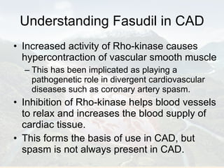 Understanding Fasudil in CAD Increased activity of Rho-kinase causes hypercontraction of vascular smooth muscle  This has been implicated as playing a pathogenetic role in divergent cardiovascular diseases such as coronary artery spasm.  Inhibition of Rho-kinase helps blood vessels to relax and increases the blood supply of cardiac tissue.  This forms the basis of use in CAD, but spasm is not always present in CAD. 