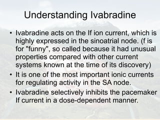 Understanding Ivabradine Ivabradine acts on the If ion current, which is highly expressed in the sinoatrial node. (f is for "funny", so called because it had unusual properties compared with other current systems known at the time of its discovery) It is one of the most important ionic currents for regulating activity in the SA node.  Ivabradine selectively inhibits the pacemaker If current in a dose-dependent manner. 