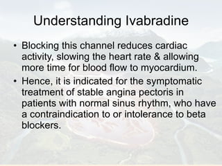 Understanding Ivabradine Blocking this channel reduces cardiac activity, slowing the heart rate & allowing more time for blood flow to myocardium. Hence, it is indicated for the symptomatic treatment of stable angina pectoris in patients with normal sinus rhythm, who have a contraindication to or intolerance to beta blockers.  