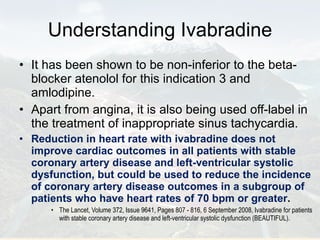 Understanding Ivabradine It has been shown to be non-inferior to the beta-blocker atenolol for this indication 3 and amlodipine.  Apart from angina, it is also being used off-label in the treatment of inappropriate sinus tachycardia. Reduction in heart rate with ivabradine does not improve cardiac outcomes in all patients with stable coronary artery disease and left-ventricular systolic dysfunction, but could be used to reduce the incidence of coronary artery disease outcomes in a subgroup of patients who have heart rates of 70 bpm or greater . The Lancet, Volume 372, Issue 9641, Pages 807 - 816, 6 September 2008, Ivabradine for patients with stable coronary artery disease and left-ventricular systolic dysfunction (BEAUTIFUL). 