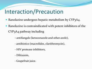 Interaction/Precaution
 Ranolazine undergoes hepatic metabolism by CYP3A4.
 Ranolazine is contraindicated with potent inhibitors of the
CYP3A4 pathway including
- antifungals (ketoconazole and other azole),
- antibiotics (macrolides, clarithromycin),
- HIV protease inhibitors,
- Diltiazem,
- Grapefruit juice.
 