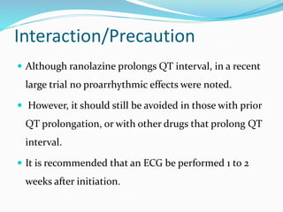 Interaction/Precaution
 Although ranolazine prolongs QT interval, in a recent
large trial no proarrhythmic effects were noted.
 However, it should still be avoided in those with prior
QT prolongation, or with other drugs that prolong QT
interval.
 It is recommended that an ECG be performed 1 to 2
weeks after initiation.
 