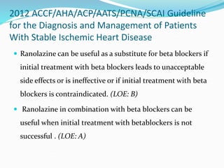 2012 ACCF/AHA/ACP/AATS/PCNA/SCAI Guideline
for the Diagnosis and Management of Patients
With Stable Ischemic Heart Disease
 Ranolazine can be useful as a substitute for beta blockers if
initial treatment with beta blockers leads to unacceptable
side effects or is ineffective or if initial treatment with beta
blockers is contraindicated. (LOE: B)
 Ranolazine in combination with beta blockers can be
useful when initial treatment with betablockers is not
successful . (LOE: A)
 